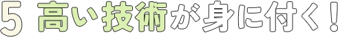 5. 高い技術が身に付く！